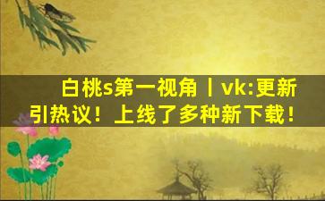 白桃s第一视角丨vk:更新引热议！上线了多种新下载！